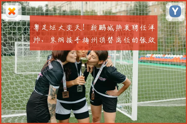 粤足坛大变天!新鹏城热衷聘任洋帅,朱炯接手梅州顶替离任的张效瑞_陈涛_助理教练_集团